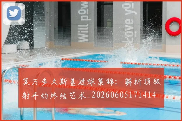 莱万多夫斯基进球集锦：解析顶级射手的终结艺术_20260605171414