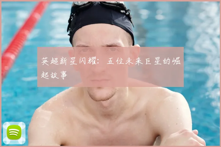 英超新星闪耀：五位未来巨星的崛起故事
