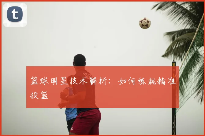 篮球明星技术解析：如何练就精准投篮